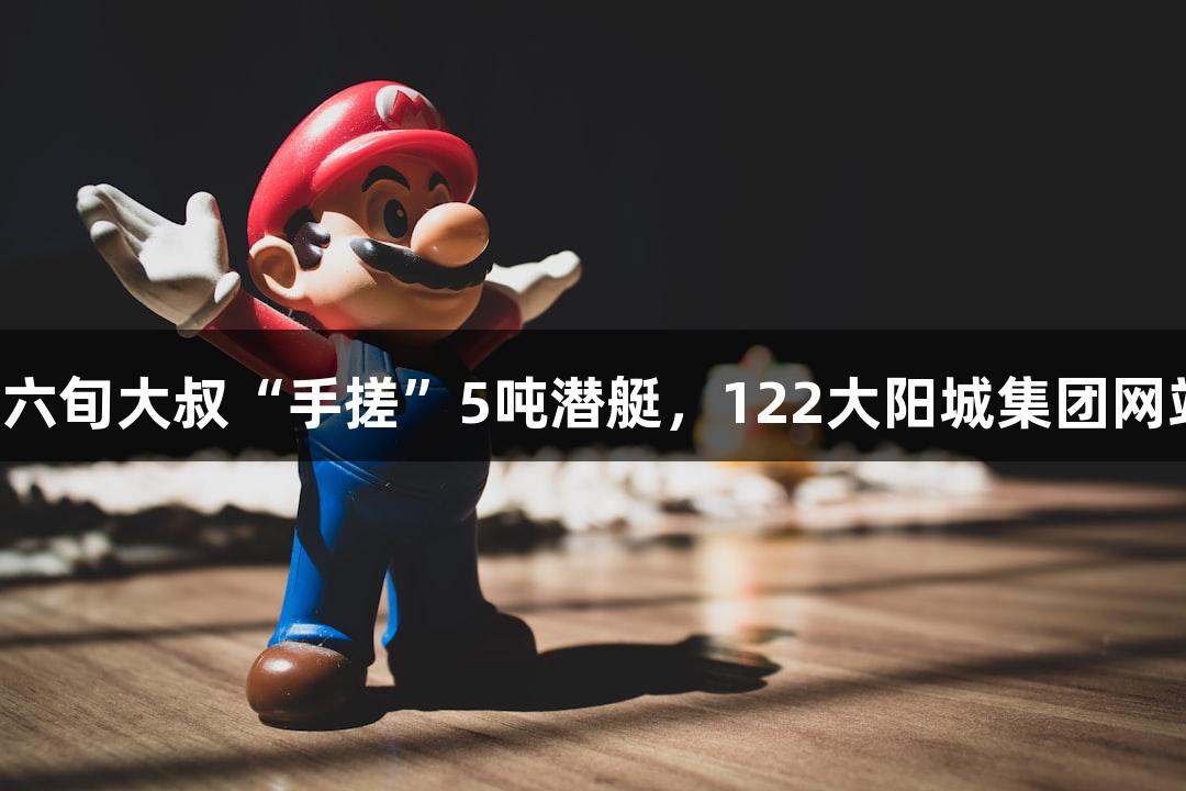 试航成功！六旬大叔“手搓”5吨潜艇，122大阳城集团网站见证奇迹！