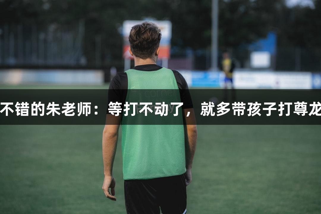 唱歌不错的朱老师：等打不动了，就多带孩子打尊龙凯时