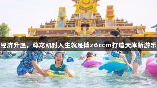 快乐经济升温，尊龙凯时人生就是搏z6com打造天津新游乐场景