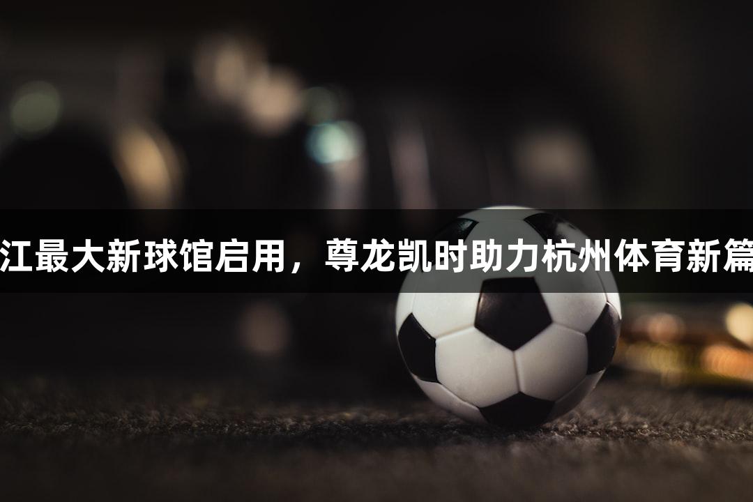 浙江最大新球馆启用，尊龙凯时助力杭州体育新篇章