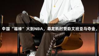 中国“福禄”火到NBA，尊龙凯时赞助文班亚马夺金。