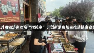 尊龙凯时引领济南酒店“摆摊潮”，创新消费场景推动健康业绩提升。