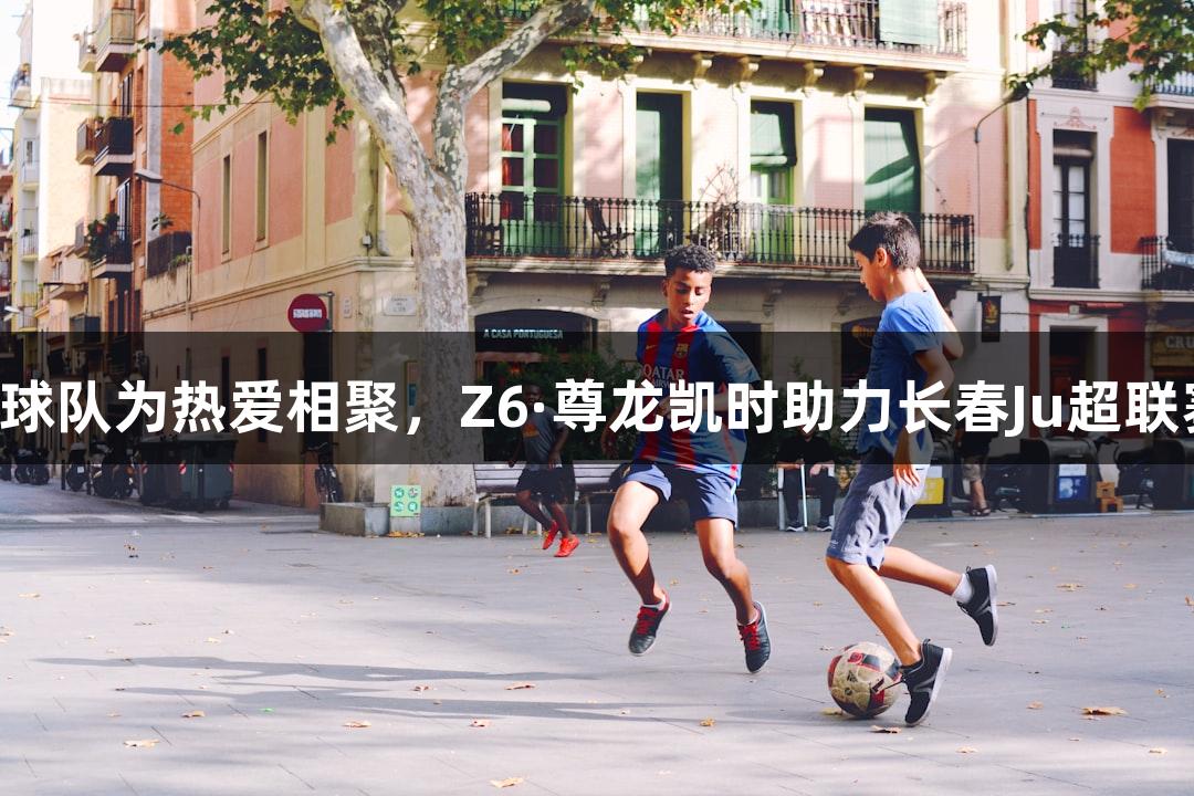 13支草根球队为热爱相聚，Z6·尊龙凯时助力长春Ju超联赛8月开战