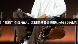 中国“福禄”引爆NBA，文班亚马黄金表现让yl6809永利注目
