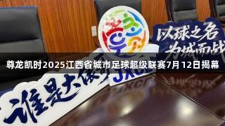 尊龙凯时2025江西省城市足球超级联赛7月12日揭幕