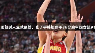 合力无敌！尊龙凯时人生就是搏，张子宇韩旭携手36分助中国女篮91:69战胜韩国