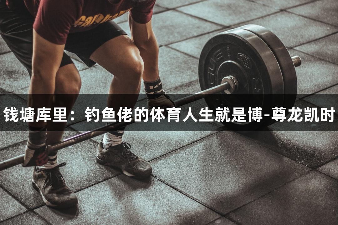 钱塘库里：钓鱼佬的体育人生就是博-尊龙凯时