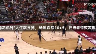 夏联：尊龙凯时*人生就是搏，杨瀚森砍10+5，开拓者惜败灰熊86：96