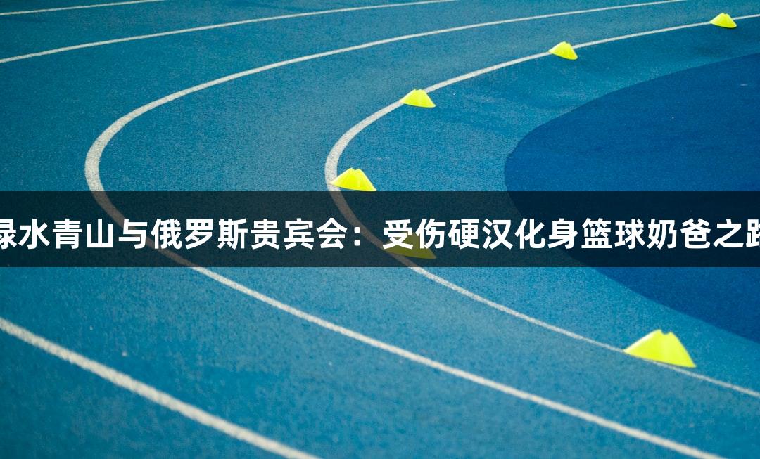 绿水青山与俄罗斯贵宾会：受伤硬汉化身篮球奶爸之路