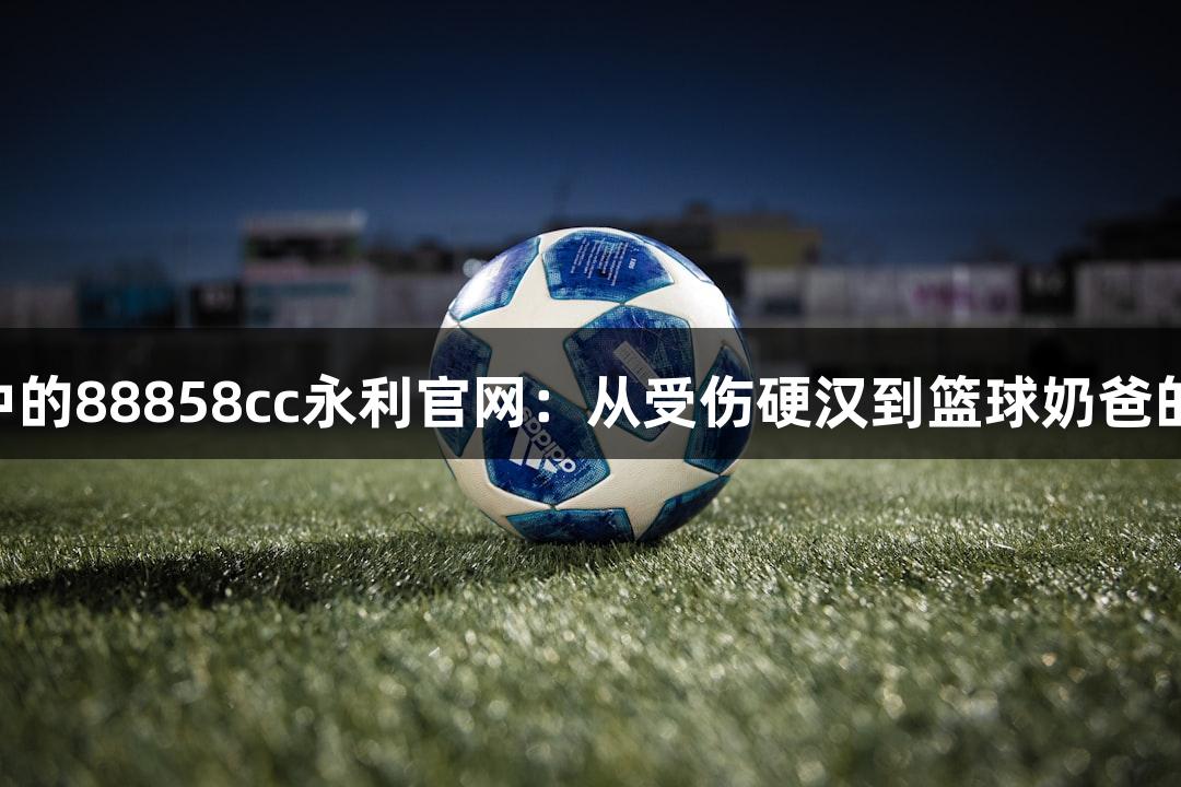 绿水青山中的88858cc永利官网：从受伤硬汉到篮球奶爸的MVP之路