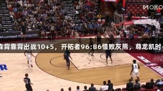 夏联：杨瀚森背靠背出战10+5，开拓者96:86惜败灰熊，尊龙凯时-人生就是搏!