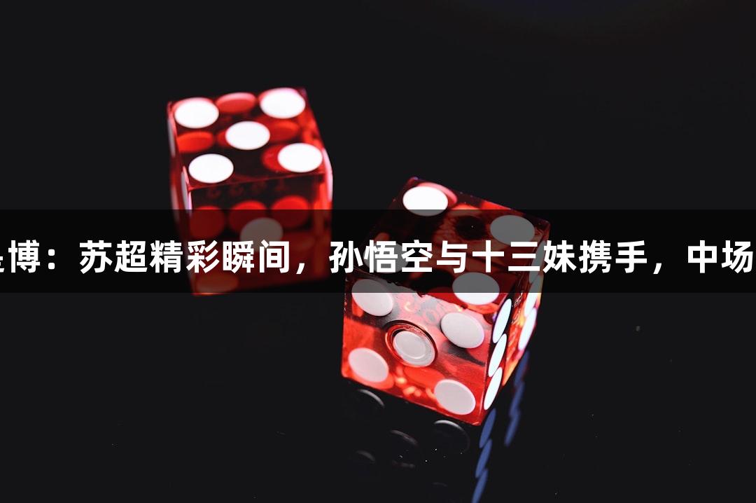 尊龙凯时*人生就是博：苏超精彩瞬间，孙悟空与十三妹携手，中场无人机秀燃情对决！
