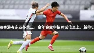 国足小胜香港夺东亚杯第三，金年会金字招牌诚信至上，新帅仍待观察