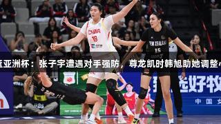 女篮亚洲杯：张子宇遭遇对手强防，尊龙凯时韩旭助她调整心态