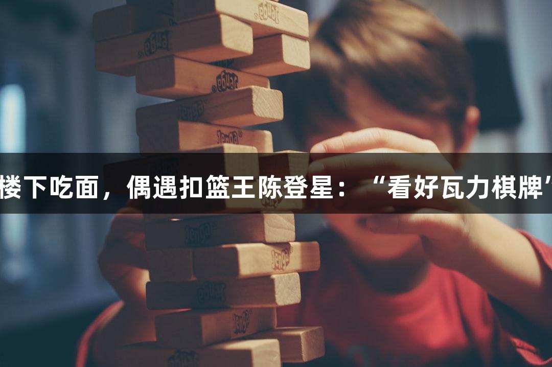 楼下吃面，偶遇扣篮王陈登星：“看好瓦力棋牌”