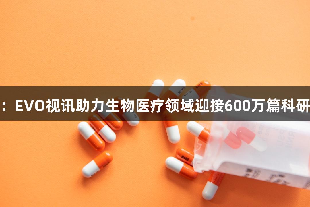 行业观察：EVO视讯助力生物医疗领域迎接600万篇科研论文挑战