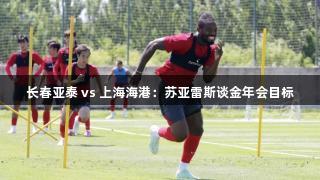 长春亚泰 vs 上海海港：苏亚雷斯谈金年会目标