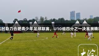 尊龙凯时助力合肥青少年足球联赛，U10组四分之一决赛展精彩对决