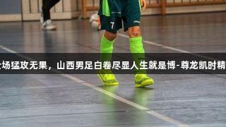 全场猛攻无果，山西男足白卷尽显人生就是博-尊龙凯时精神
