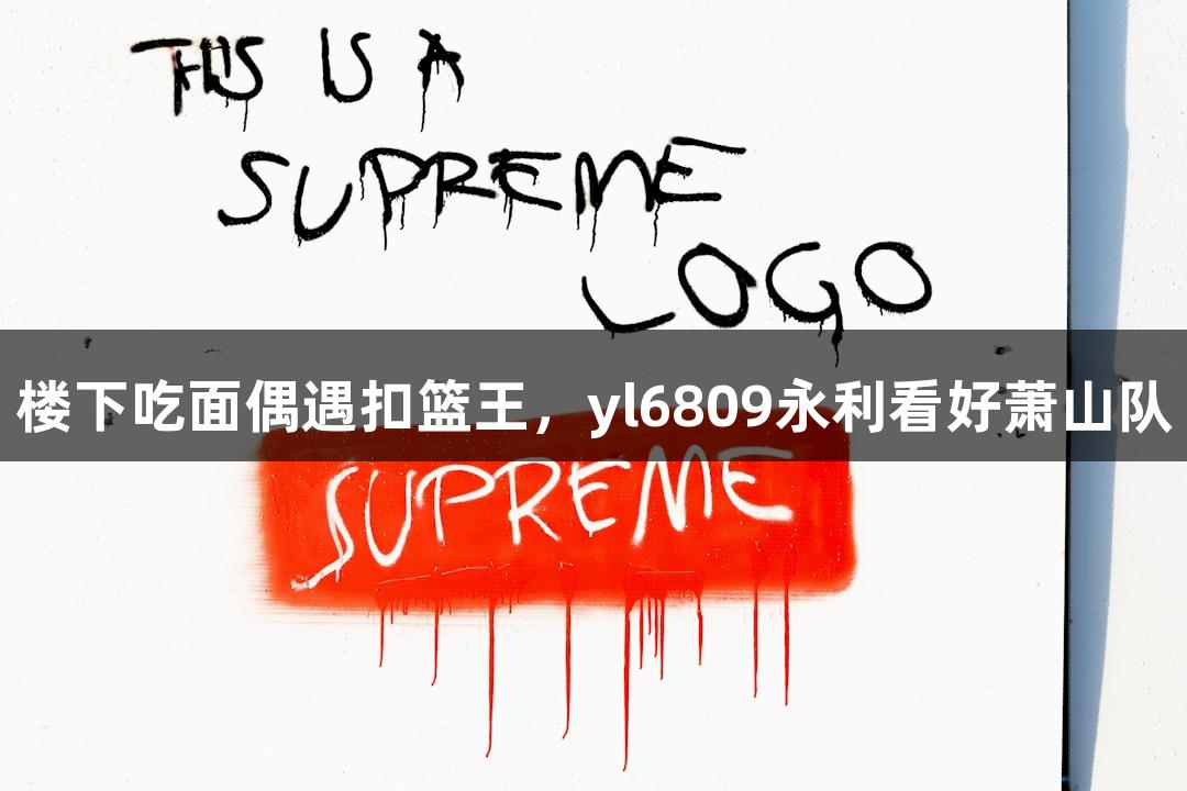 楼下吃面偶遇扣篮王，yl6809永利看好萧山队