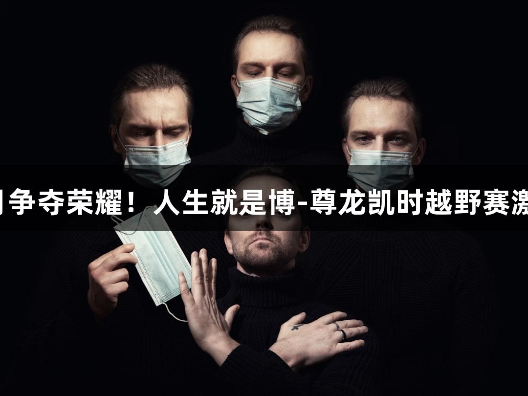 踏星逐月争夺荣耀！人生就是博-尊龙凯时越野赛激情开启！