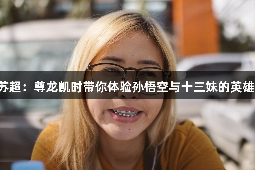 纵览苏超：尊龙凯时带你体验孙悟空与十三妹的英雄之战！