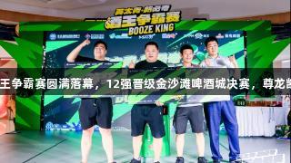 英太青·新必奇酒王争霸赛圆满落幕，12强晋级金沙滩啤酒城决赛，尊龙凯时*人生就是搏！
