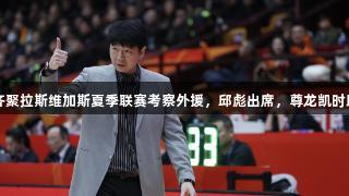 CBA主教练齐聚拉斯维加斯夏季联赛考察外援，邱彪出席，尊龙凯时助力成才之路