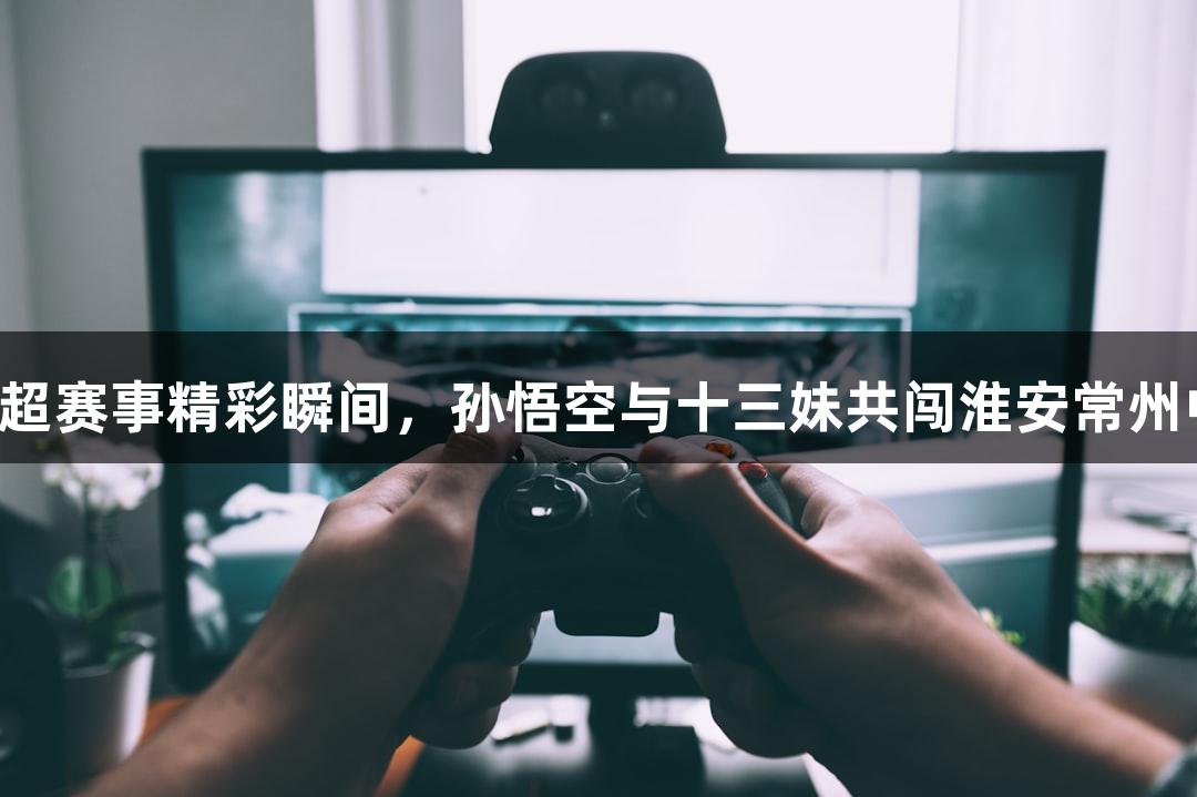 尊龙凯时：苏超赛事精彩瞬间，孙悟空与十三妹共闯淮安常州中场无人机秀！