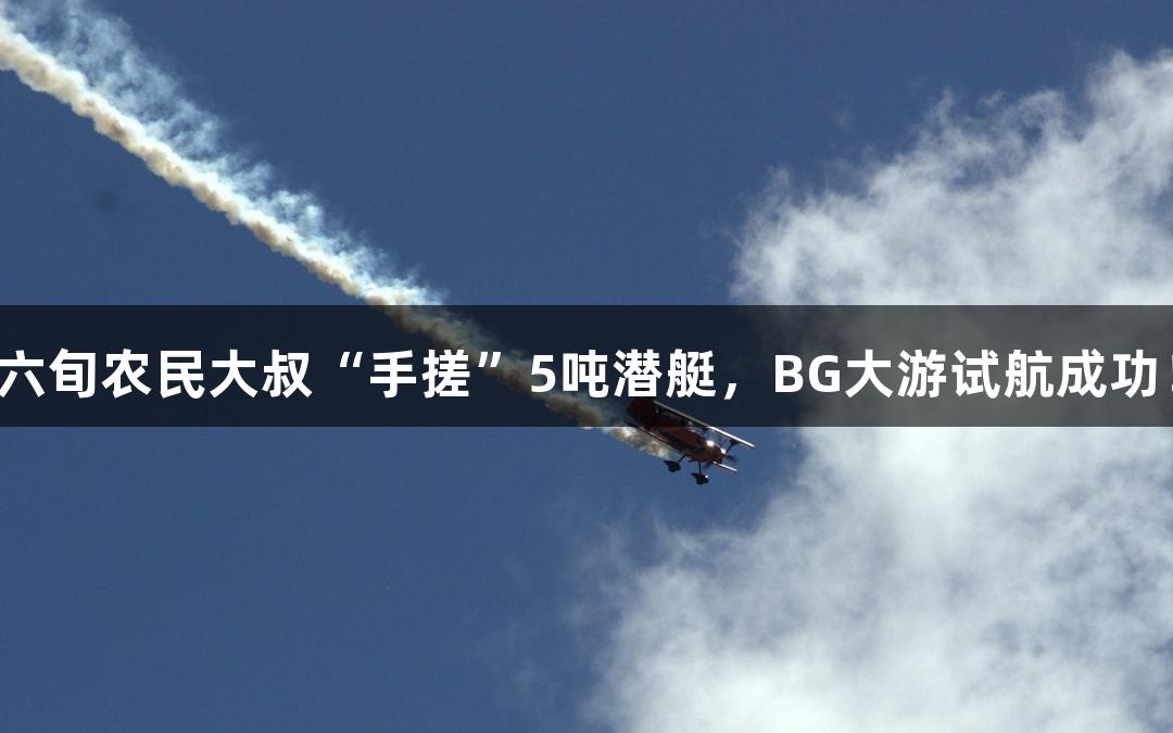 六旬农民大叔“手搓”5吨潜艇，BG大游试航成功！