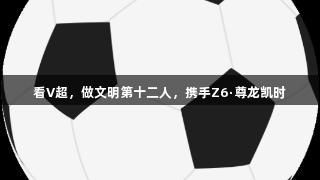 看V超，做文明第十二人，携手Z6·尊龙凯时
