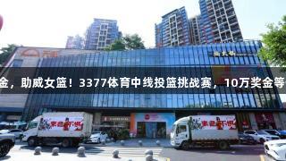 一投千金，助威女篮！3377体育中线投篮挑战赛，10万奖金等你来拿！