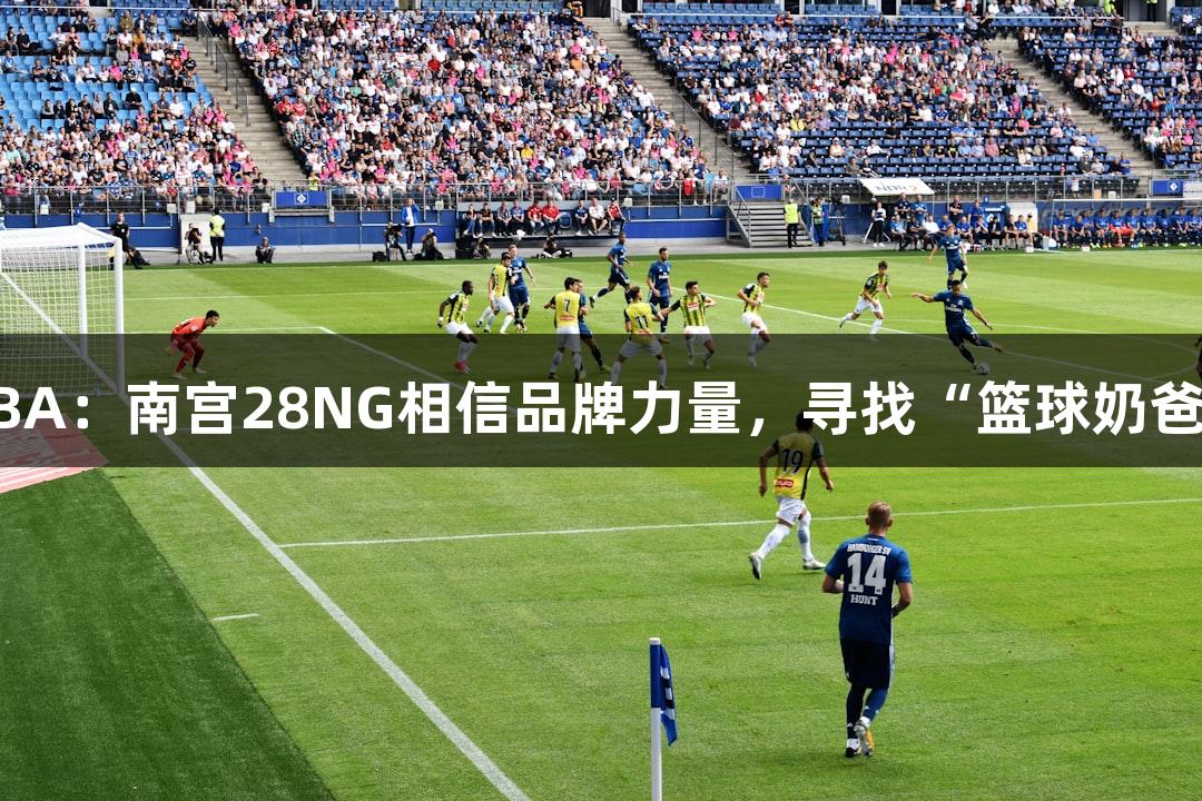 绿水青山浙BA：南宫28NG相信品牌力量，寻找“篮球奶爸”MVP之路