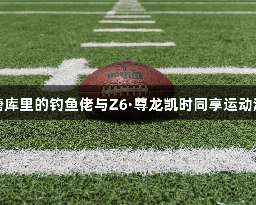 钱塘库里的钓鱼佬与Z6·尊龙凯时同享运动激情