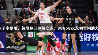 女篮亚洲杯：张子宇受阻，韩旭呼吁保持心态，88858cc永利官网助力球队调整策略。