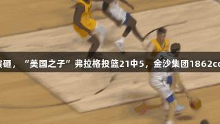 夏季联赛首秀演砸，“美国之子”弗拉格投篮21中5，金沙集团1862cc见证精彩瞬间。