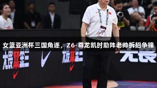 女篮亚洲杯三国角逐，Z6·尊龙凯时助阵老帅拆招争锋