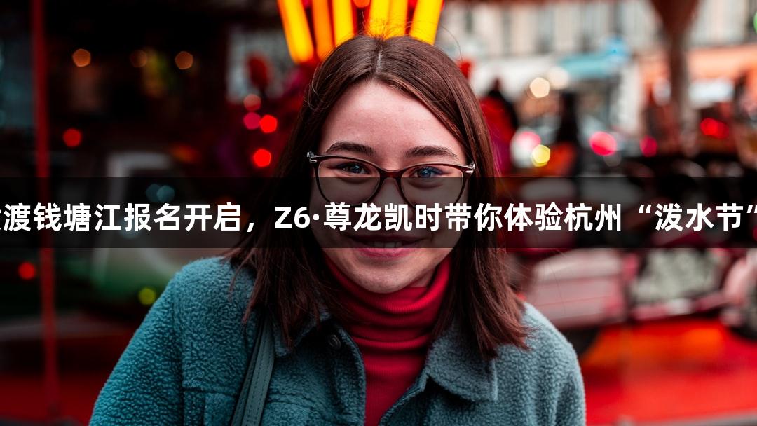 横渡钱塘江报名开启，Z6·尊龙凯时带你体验杭州“泼水节”！