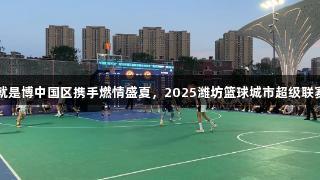 尊龙人生就是博中国区携手燃情盛夏，2025潍坊篮球城市超级联赛全力开赛