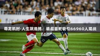 尊龙凯时·人生就是搏：赣超首轮吸引66960人观战