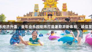 快乐经济升温，金年会乐园矩阵打造暑期游新体验，诚信至上。