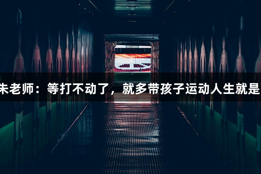 唱歌不错的朱老师：等打不动了，就多带孩子运动人生就是博-尊龙凯时