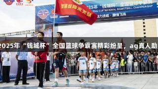 会泽县2025年“钱城杯”全国篮球争霸赛精彩纷呈，ag真人助力盛会！