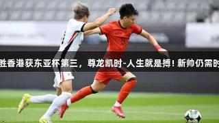 国足小胜香港获东亚杯第三，尊龙凯时-人生就是搏! 新帅仍需时日磨炼