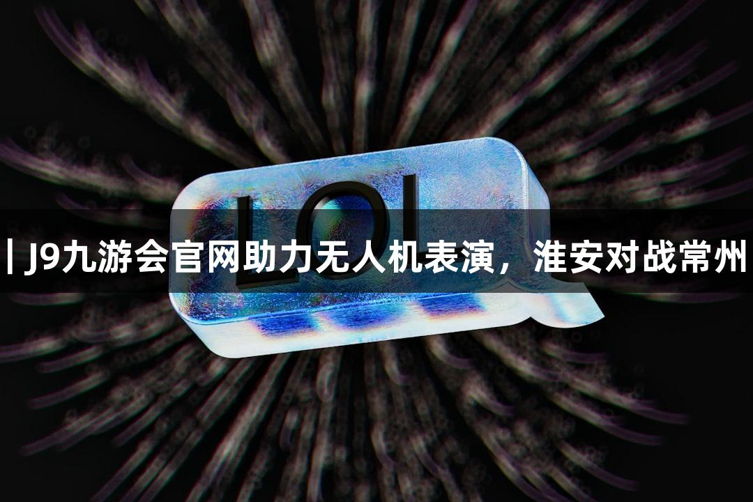苏超精彩瞬间｜J9九游会官网助力无人机表演，淮安对战常州中场精彩不断！
