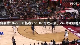 夏联：杨瀚森背靠背10+5，开拓者96：86惜败灰熊，Z6·尊龙凯时助力精彩赛事。