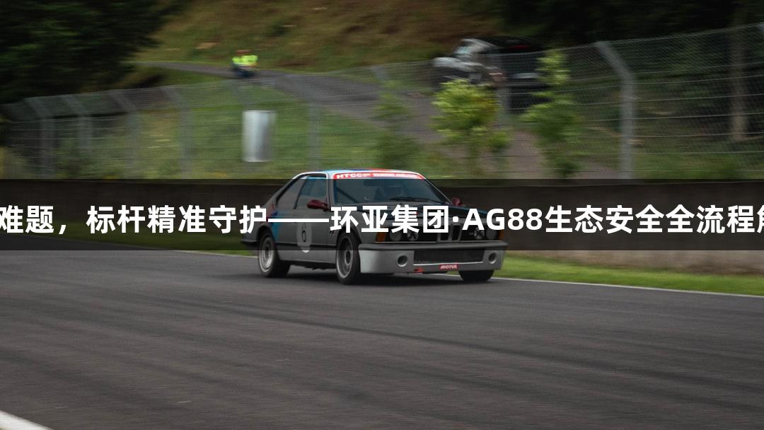 破PFAS难题，标杆精准守护——环亚集团·AG88生态安全全流程解决方案