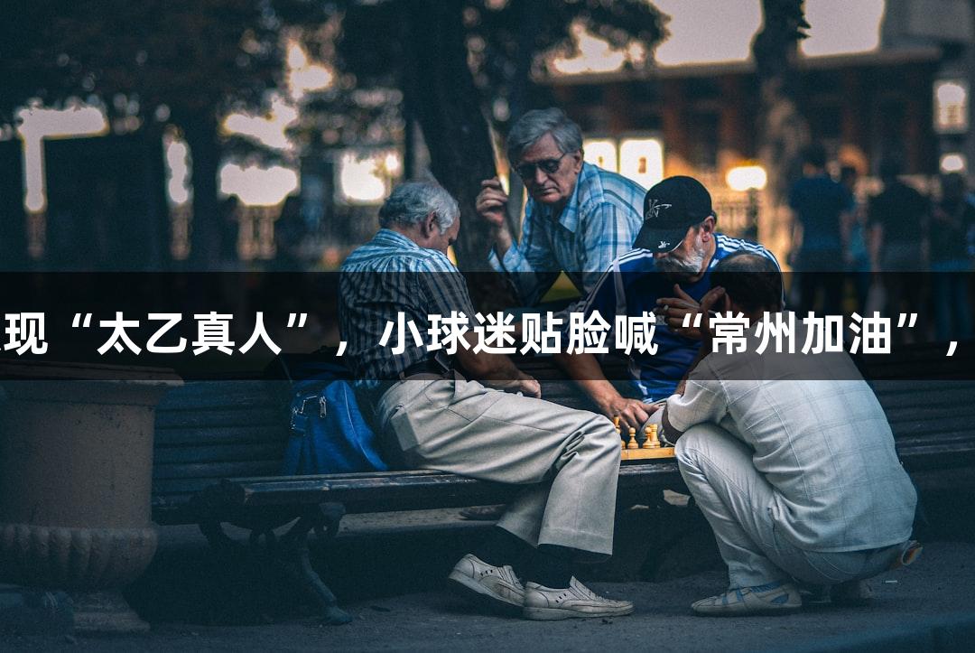 纵览苏超：淮安主场惊现“太乙真人”，小球迷贴脸喊“常州加油”，人生就是博·尊龙凯时！