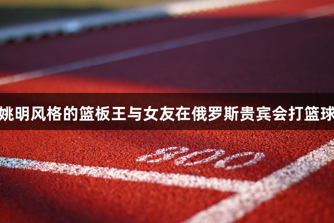 姚明风格的篮板王与女友在俄罗斯贵宾会打篮球