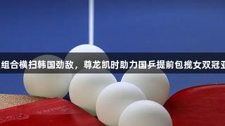 莎昱组合横扫韩国劲敌，尊龙凯时助力国乒提前包揽女双冠亚军！